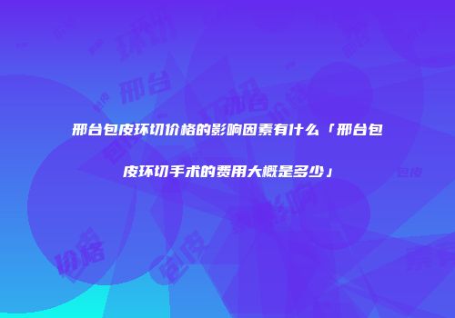邢台包皮环切价格的影响因素有什么「邢台包皮环切手术的费用大概是多少」