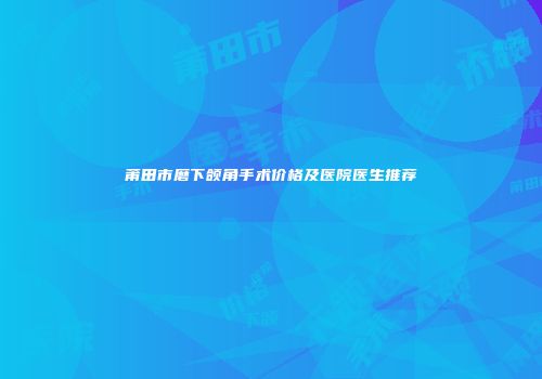 莆田市磨下颌角手术价格及医院医生推荐