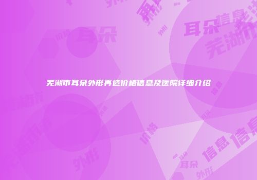 芜湖市耳朵外形再造价格信息及医院详细介绍