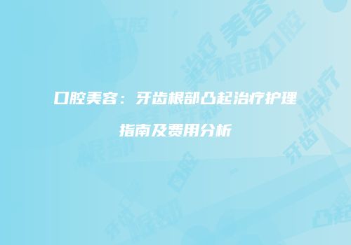 口腔美容：牙齿根部凸起治疗护理指南及费用分析