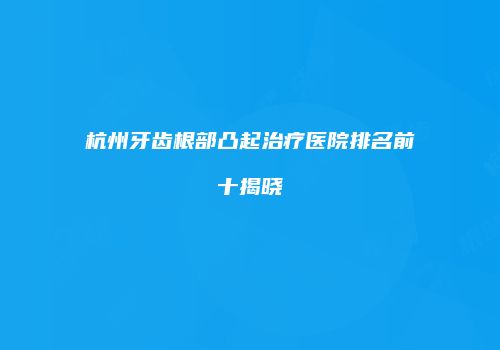 杭州牙齿根部凸起治疗医院排名前十揭晓