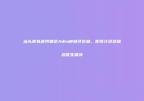 汕头市以色列雅定Adin种植牙价格、医院介绍及知名医生推荐