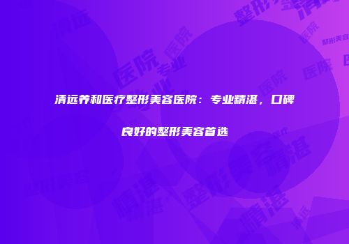 清远养和医疗整形美容医院：专业精湛，口碑良好的整形美容首选