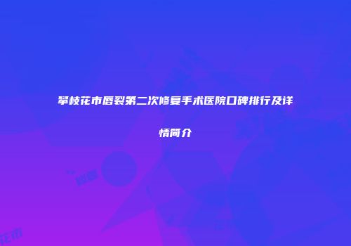 攀枝花市唇裂第二次修复手术医院口碑排行及详情简介