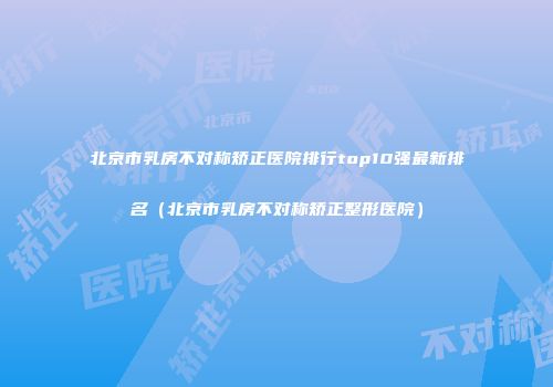 北京市乳房不对称矫正医院排行top10强最新排名（北京市乳房不对称矫正整形医院）
