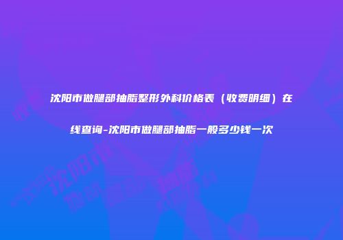 沈阳市做腿部抽脂整形外科价格表（收费明细）在线查询-沈阳市做腿部抽脂一般多少钱一次