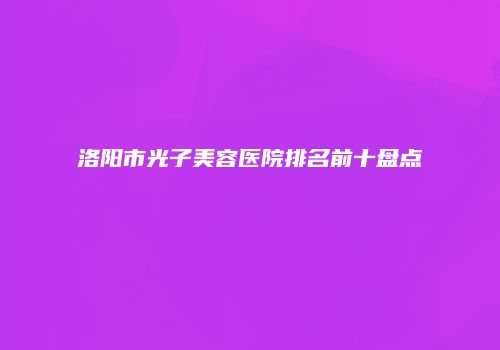 洛阳市光子美容医院排名前十盘点