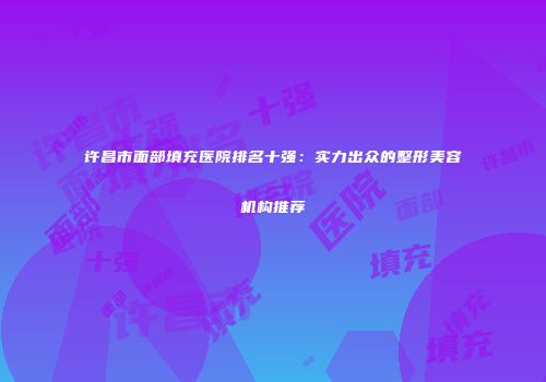 许昌市面部填充医院排名十强：实力出众的整形美容机构推荐