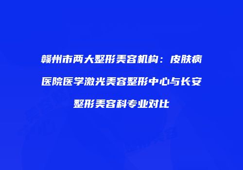 赣州市两大整形美容机构：皮肤病医院医学激光美容整形中心与长安整形美容科专业对比