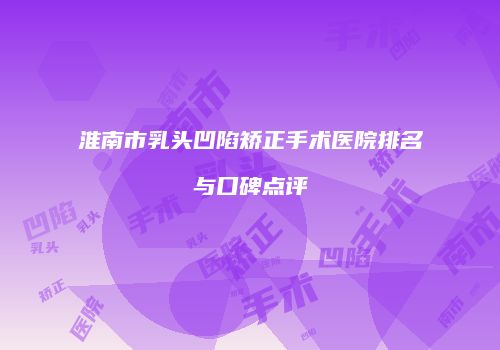 淮南市乳头凹陷矫正手术医院排名与口碑点评