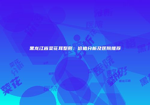 黑龙江省菜花耳整形：价格分析及医院推荐
