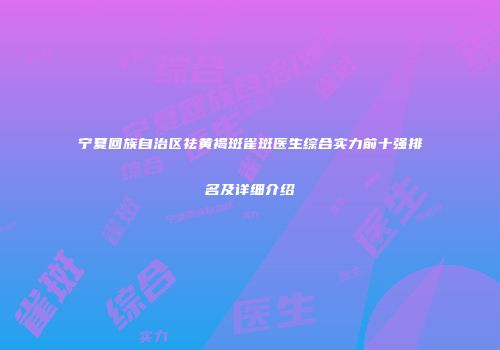 宁夏回族自治区祛黄褐斑雀斑医生综合实力前十强排名及详细介绍