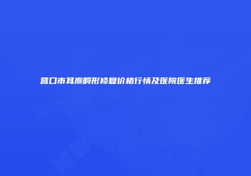 营口市耳廓畸形修复价格行情及医院医生推荐