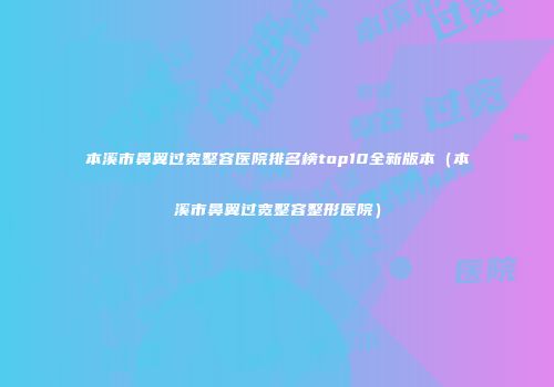 本溪市鼻翼过宽整容医院排名榜top10全新版本（本溪市鼻翼过宽整容整形医院）