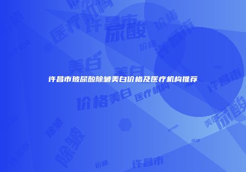 许昌市玻尿酸除皱美白价格及医疗机构推荐
