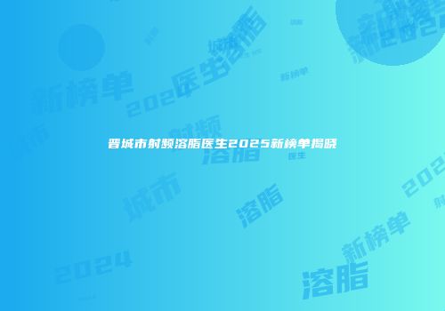 晋城市射频溶脂医生2025新榜单揭晓