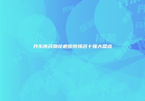 丹东市药物祛疤医院排名十强大盘点