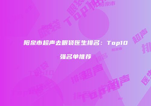 阳泉市超声去眼袋医生排名：Top10强名单推荐