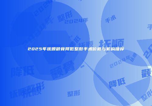 2025年抚顺颧骨降低整形手术价格与机构推荐
