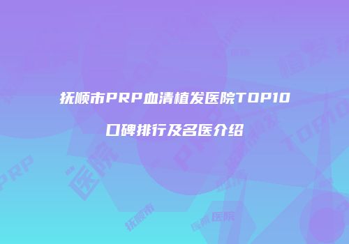 抚顺市PRP血清植发医院TOP10口碑排行及名医介绍
