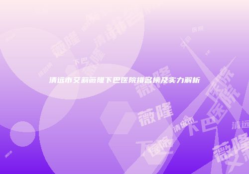 清远市艾莉薇隆下巴医院排名榜及实力解析