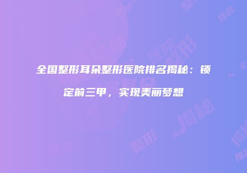 全国整形耳朵整形医院排名揭秘：锁定前三甲，实现美丽梦想