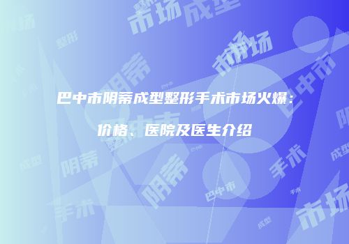 巴中市阴蒂成型整形手术市场火爆：价格、医院及医生介绍