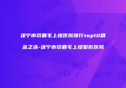 遂宁市切眉毛上提医院排行top10精品之选-遂宁市切眉毛上提整形医院