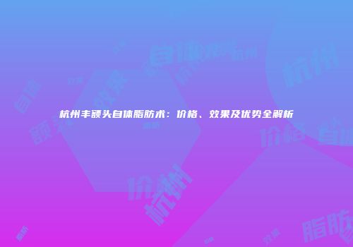 杭州丰额头自体脂肪术：价格、效果及优势全解析