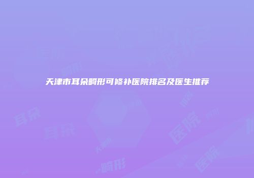 天津市耳朵畸形可修补医院排名及医生推荐