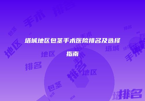 塔城地区包茎手术医院排名及选择指南