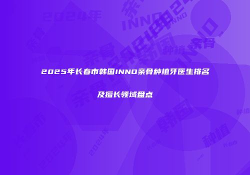 2025年长春市韩国INNO亲骨种植牙医生排名及擅长领域盘点