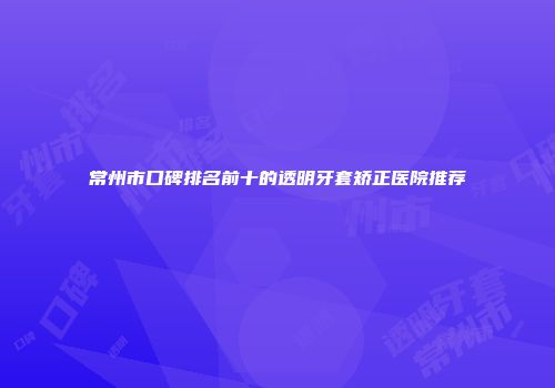 常州市口碑排名前十的透明牙套矫正医院推荐