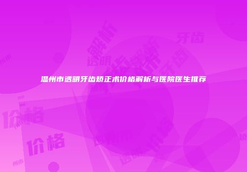 温州市透明牙齿矫正术价格解析与医院医生推荐