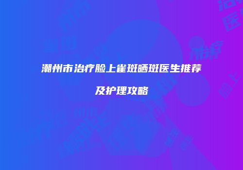 潮州市治疗脸上雀斑晒斑医生推荐及护理攻略
