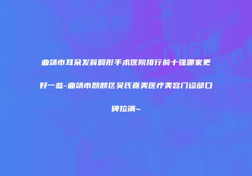 曲靖市耳朵发育畸形手术医院排行前十强哪家更好一些-曲靖市麒麟区吴氏嘉美医疗美容门诊部口碑拉满~