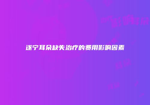 遂宁耳朵缺失治疗的费用影响因素