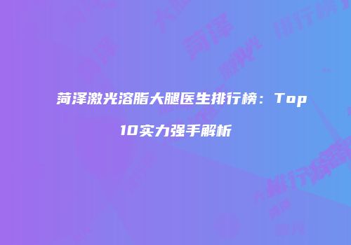 菏泽激光溶脂大腿医生排行榜：Top10实力强手解析