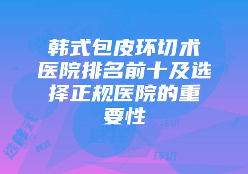 韩式包皮环切术医院排名前十及选择正规医院的重要性
