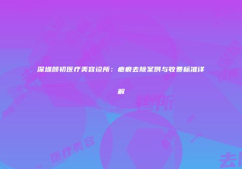 深圳颜初医疗美容诊所：疤痕去除案例与收费标准详解