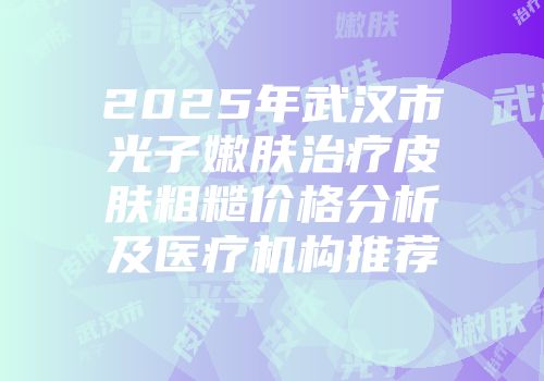 2025年武汉市光子嫩肤治疗皮肤粗糙价格分析及医疗机构推荐