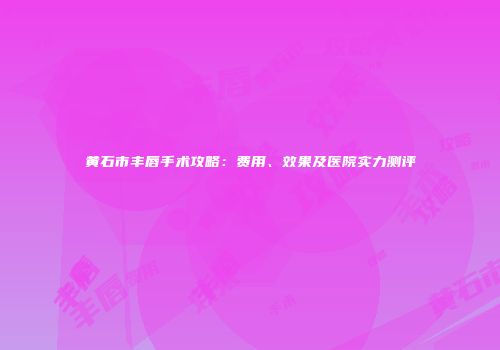 黄石市丰唇手术攻略：费用、效果及医院实力测评
