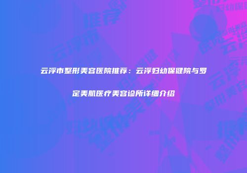 云浮市整形美容医院推荐：云浮妇幼保健院与罗定美肌医疗美容诊所详细介绍