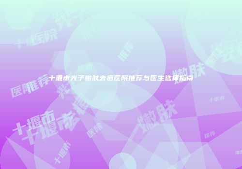 十堰市光子嫩肤去痘医院推荐与医生选择指南