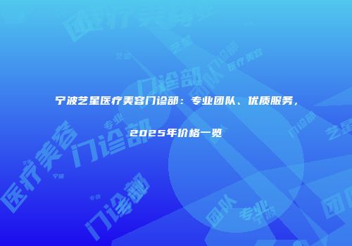 宁波艺星医疗美容门诊部：专业团队、优质服务，2025年价格一览