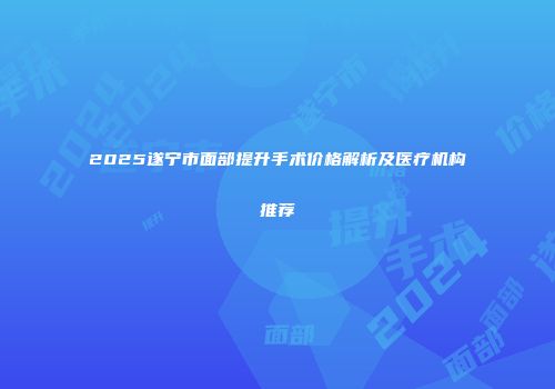 2025遂宁市面部提升手术价格解析及医疗机构推荐
