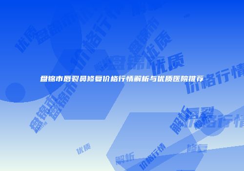 盘锦市唇裂鼻修复价格行情解析与优质医院推荐