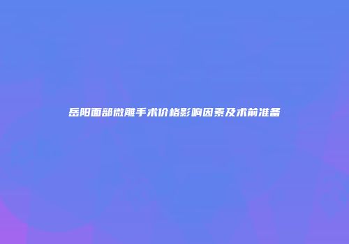 岳阳面部微雕手术价格影响因素及术前准备