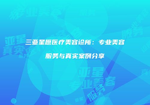 三亚星愿医疗美容诊所：专业美容服务与真实案例分享