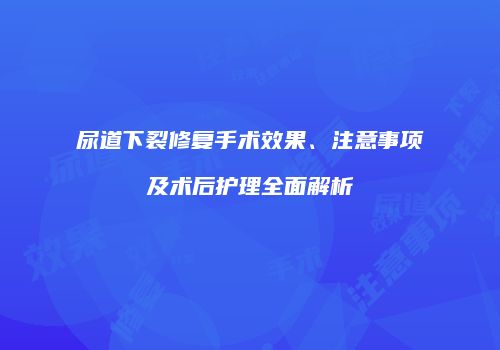 尿道下裂修复手术效果、注意事项及术后护理全面解析